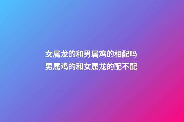 女属龙的和男属鸡的相配吗 男属鸡的和女属龙的配不配-第1张-观点-玄机派